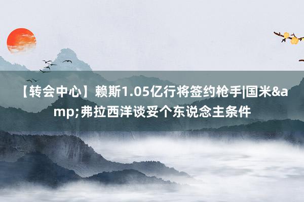 【转会中心】赖斯1.05亿行将签约枪手|国米&弗拉西洋谈妥个东说念主条件