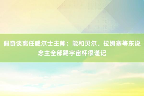 佩奇谈离任威尔士主帅：能和贝尔、拉姆塞等东说念主全部踢宇宙杯很谨记