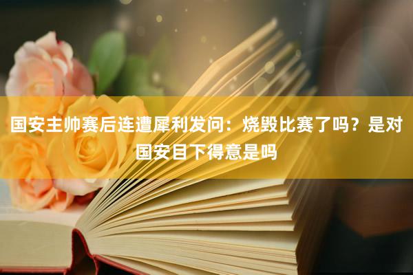 国安主帅赛后连遭犀利发问：烧毁比赛了吗？是对国安目下得意是吗