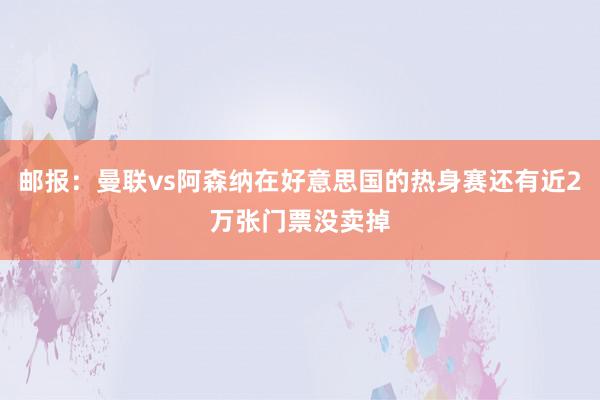 邮报：曼联vs阿森纳在好意思国的热身赛还有近2万张门票没卖掉