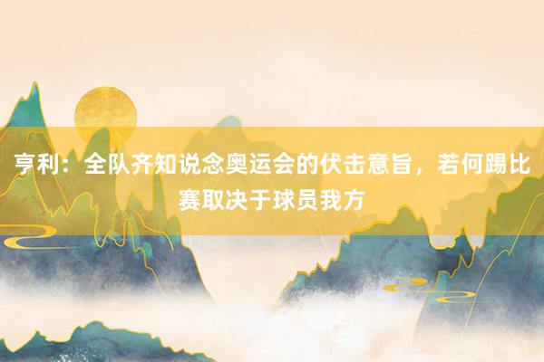 亨利：全队齐知说念奥运会的伏击意旨，若何踢比赛取决于球员我方